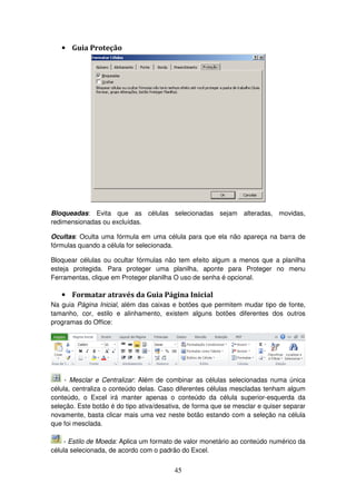 45
• Guia Proteção
Bloqueadas: Evita que as células selecionadas sejam alteradas, movidas,
redimensionadas ou excluídas.
Ocultas: Oculta uma fórmula em uma célula para que ela não apareça na barra de
fórmulas quando a célula for selecionada.
Bloquear células ou ocultar fórmulas não tem efeito algum a menos que a planilha
esteja protegida. Para proteger uma planilha, aponte para Proteger no menu
Ferramentas, clique em Proteger planilha O uso de senha é opcional.
• Formatar através da Guia Página Inicial
Na guia Página Inicial, além das caixas e botões que permitem mudar tipo de fonte,
tamanho, cor, estilo e alinhamento, existem alguns botões diferentes dos outros
programas do Office:
- Mesclar e Centralizar: Além de combinar as células selecionadas numa única
célula, centraliza o conteúdo delas. Caso diferentes células mescladas tenham algum
conteúdo, o Excel irá manter apenas o conteúdo da célula superior-esquerda da
seleção. Este botão é do tipo ativa/desativa, de forma que se mesclar e quiser separar
novamente, basta clicar mais uma vez neste botão estando com a seleção na célula
que foi mesclada.
- Estilo de Moeda: Aplica um formato de valor monetário ao conteúdo numérico da
célula selecionada, de acordo com o padrão do Excel.
 