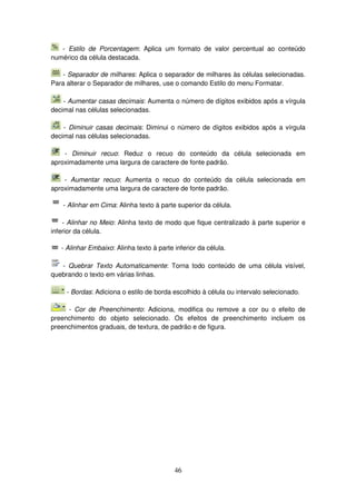 46
- Estilo de Porcentagem: Aplica um formato de valor percentual ao conteúdo
numérico da célula destacada.
- Separador de milhares: Aplica o separador de milhares às células selecionadas.
Para alterar o Separador de milhares, use o comando Estilo do menu Formatar.
- Aumentar casas decimais: Aumenta o número de dígitos exibidos após a vírgula
decimal nas células selecionadas.
- Diminuir casas decimais: Diminui o número de dígitos exibidos após a vírgula
decimal nas células selecionadas.
- Diminuir recuo: Reduz o recuo do conteúdo da célula selecionada em
aproximadamente uma largura de caractere de fonte padrão.
- Aumentar recuo: Aumenta o recuo do conteúdo da célula selecionada em
aproximadamente uma largura de caractere de fonte padrão.
- Alinhar em Cima: Alinha texto à parte superior da célula.
- Alinhar no Meio: Alinha texto de modo que fique centralizado à parte superior e
inferior da célula.
- Alinhar Embaixo: Alinha texto à parte inferior da célula.
- Quebrar Texto Automaticamente: Torna todo conteúdo de uma célula visível,
quebrando o texto em várias linhas.
- Bordas: Adiciona o estilo de borda escolhido à célula ou intervalo selecionado.
- Cor de Preenchimento: Adiciona, modifica ou remove a cor ou o efeito de
preenchimento do objeto selecionado. Os efeitos de preenchimento incluem os
preenchimentos graduais, de textura, de padrão e de figura.
 