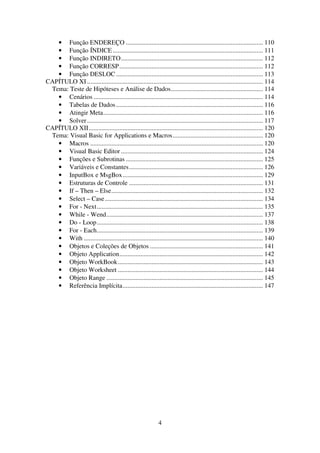 4
• Função ENDEREÇO ..................................................................................... 110
• Função ÍNDICE ............................................................................................. 111
• Função INDIRETO........................................................................................ 112
• Função CORRESP......................................................................................... 112
• Função DESLOC ........................................................................................... 113
CAPÍTULO XI ............................................................................................................. 114
Tema: Teste de Hipóteses e Análise de Dados......................................................... 114
• Cenários ......................................................................................................... 114
• Tabelas de Dados........................................................................................... 116
• Atingir Meta................................................................................................... 116
• Solver............................................................................................................. 117
CAPÍTULO XII............................................................................................................ 120
Tema: Visual Basic for Applications e Macros........................................................ 120
• Macros ........................................................................................................... 120
• Visual Basic Editor ........................................................................................ 124
• Funções e Subrotinas ..................................................................................... 125
• Variáveis e Constantes................................................................................... 126
• InputBox e MsgBox....................................................................................... 129
• Estruturas de Controle ................................................................................... 131
• If – Then – Else.............................................................................................. 132
• Select – Case.................................................................................................. 134
• For - Next....................................................................................................... 135
• While - Wend................................................................................................. 137
• Do - Loop....................................................................................................... 138
• For - Each....................................................................................................... 139
• With ............................................................................................................... 140
• Objetos e Coleções de Objetos ...................................................................... 141
• Objeto Application......................................................................................... 142
• Objeto WorkBook.......................................................................................... 143
• Objeto Worksheet .......................................................................................... 144
• Objeto Range ................................................................................................. 145
• Referência Implícita....................................................................................... 147
 