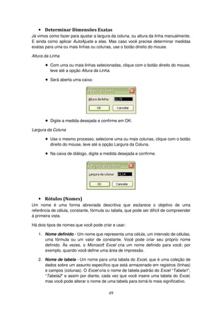 49
• Determinar Dimensões Exatas
Já vimos como fazer para ajustar a largura da coluna, ou altura da linha manualmente.
E ainda como aplicar AutoAjuste a elas. Mas caso você precise determinar medidas
exatas para uma ou mais linhas ou colunas, use o botão direito do mouse.
Altura da Linha
! Com uma ou mais linhas selecionadas, clique com o botão direito do mouse,
leve até a opção Altura da Linha.
! Será aberta uma caixa:
! Digite a medida desejada e confirme em OK.
Largura da Coluna
! Use o mesmo processo, selecione uma ou mais colunas, clique com o botão
direito do mouse, leve até a opção Largura da Coluna.
! Na caixa de diálogo, digite a medida desejada e confirme.
• Rótulos (Nomes)
Um nome é uma forma abreviada descritiva que esclarece o objetivo de uma
referência de célula, constante, fórmula ou tabela, que pode ser difícil de compreender
à primeira vista.
Há dois tipos de nomes que você pode criar e usar:
1. Nome definido - Um nome que representa uma célula, um intervalo de células,
uma fórmula ou um valor de constante. Você pode criar seu próprio nome
definido. Às vezes, o Microsoft Excel cria um nome definido para você; por
exemplo, quando você define uma área de impressão.
2. Nome de tabela - Um nome para uma tabela do Excel, que é uma coleção de
dados sobre um assunto específico que está armazenado em registros (linhas)
e campos (colunas). O Excel cria o nome de tabela padrão do Excel “Tabela1”,
“Tabela2” e assim por diante, cada vez que você insere uma tabela do Excel,
mas você pode alterar o nome de uma tabela para torná-lo mais significativo.
 