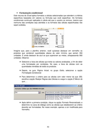 50
• Formatação condicional
Este recurso do Excel aplica formatos a células selecionadas que atendem a critérios
específicos baseados em valores ou fórmulas que você especificar. Os formatos
condicionais continuam aplicados à célula até que o usuário os remova, mesmo que
nenhuma das condições seja atendida e os formatos das células especificadas não
sejam exibidos.
Imagine que, para a planilha anterior, você quisesse destacar em vermelho os
produtos que venderam quantidades abaixo do valor mínimo, que seriam 350
unidades. E ainda destacar de azul os que superaram as metas, ultrapassando 900
unidades. Observe:
! Selecione a faixa de células que terão os valores analisados, a fim de obter
uma formatação por condições. No caso, a faixa de células com as
quantidades vendidas de todos os produtos.
! Depois, na guia Página Inicial, no grupo Estilo, selecionar a opção
Formatação Condicional.
! Para determinar o critério para as células com valor menor do que 350,
escolha a opção Realçar Regras das Células e a seguir a opção É Menor do
que... .
! Após definir a primeira condição, clique na opção Formato Personalizado, e
determine na caixa de diálogo como as células que obedecerem ao critério
deverão ser formatadas. No nosso exemplo, apenas a cor modificada para
Vermelho.
 