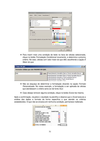 51
! Para inserir mais uma condição de teste na faixa de células selecionada,
clique no botão Formatação Condicional novamente, e determine o próximo
critério. No caso, células com valor maior do que 900, escolhendo a opção É
Maior do que.
! Não se esqueça de determinar a formatação clicando na opção Formato
Personalizado. No nosso exemplo, a formatação a ser aplicada às células
que atendessem o critério seria cor de fonte Azul.
! Caso deseje remover alguma condição, clique no botão Excluir da mesma.
Após a confirmação, visualize o resultado na planilha e observe que o Excel executa a
análise dos dados e formata da forma específica o que atender os critérios
estabelecidos. O que não se encaixa em nenhuma condição, permanece inalterado.
 