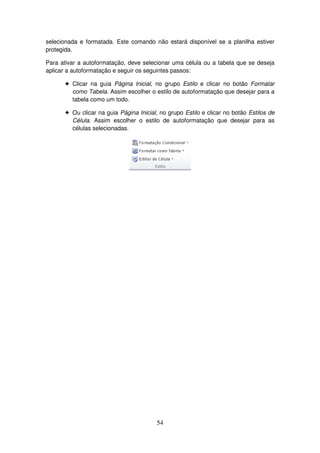 54
selecionada e formatada. Este comando não estará disponível se a planilha estiver
protegida.
Para ativar a autoformatação, deve selecionar uma célula ou a tabela que se deseja
aplicar a autoformatação e seguir os seguintes passos:
! Clicar na guia Página Inicial, no grupo Estilo e clicar no botão Formatar
como Tabela. Assim escolher o estilo de autoformatação que desejar para a
tabela como um todo.
! Ou clicar na guia Página Inicial, no grupo Estilo e clicar no botão Estilos de
Célula. Assim escolher o estilo de autoformatação que desejar para as
células selecionadas.
 
