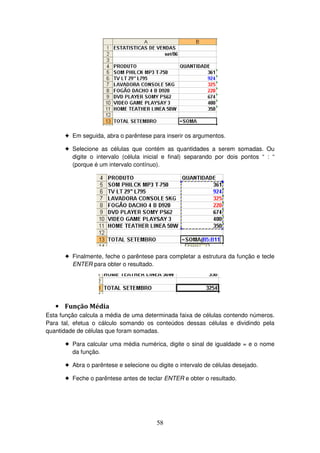 58
! Em seguida, abra o parêntese para inserir os argumentos.
! Selecione as células que contém as quantidades a serem somadas. Ou
digite o intervalo (célula inicial e final) separando por dois pontos “ : “
(porque é um intervalo contínuo).
! Finalmente, feche o parêntese para completar a estrutura da função e tecle
ENTER para obter o resultado.
• Função Média
Esta função calcula a média de uma determinada faixa de células contendo números.
Para tal, efetua o cálculo somando os conteúdos dessas células e dividindo pela
quantidade de células que foram somadas.
! Para calcular uma média numérica, digite o sinal de igualdade = e o nome
da função.
! Abra o parêntese e selecione ou digite o intervalo de células desejado.
! Feche o parêntese antes de teclar ENTER e obter o resultado.
 