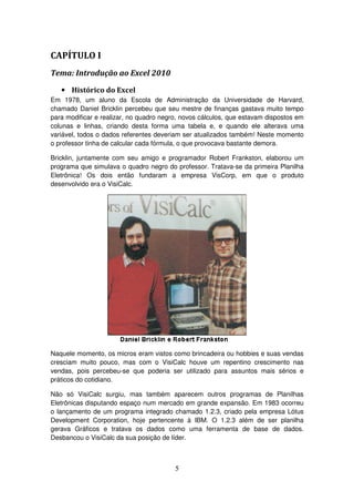 5
CAPÍTULO I
Tema: Introdução ao Excel 2010
• Histórico do Excel
Em 1978, um aluno da Escola de Administração da Universidade de Harvard,
chamado Daniel Bricklin percebeu que seu mestre de finanças gastava muito tempo
para modificar e realizar, no quadro negro, novos cálculos, que estavam dispostos em
colunas e linhas, criando desta forma uma tabela e, e quando ele alterava uma
variável, todos o dados referentes deveriam ser atualizados também! Neste momento
o professor tinha de calcular cada fórmula, o que provocava bastante demora.
Bricklin, juntamente com seu amigo e programador Robert Frankston, elaborou um
programa que simulava o quadro negro do professor. Tratava-se da primeira Planilha
Eletrônica! Os dois então fundaram a empresa VisCorp, em que o produto
desenvolvido era o VisiCalc.
Naquele momento, os micros eram vistos como brincadeira ou hobbies e suas vendas
cresciam muito pouco, mas com o VisiCalc houve um repentino crescimento nas
vendas, pois percebeu-se que poderia ser utilizado para assuntos mais sérios e
práticos do cotidiano.
Não só VisiCalc surgiu, mas também aparecem outros programas de Planilhas
Eletrônicas disputando espaço num mercado em grande expansão. Em 1983 ocorreu
o lançamento de um programa integrado chamado 1.2.3, criado pela empresa Lótus
Development Corporation, hoje pertencente à IBM. O 1.2.3 além de ser planilha
gerava Gráficos e tratava os dados como uma ferramenta de base de dados.
Desbancou o VisiCalc da sua posição de líder.
 