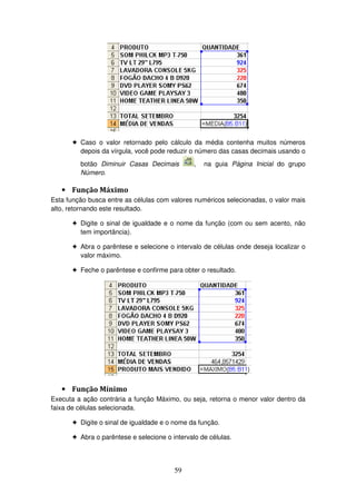 59
! Caso o valor retornado pelo cálculo da média contenha muitos números
depois da vírgula, você pode reduzir o número das casas decimais usando o
botão Diminuir Casas Decimais , na guia Página Inicial do grupo
Número.
• Função Máximo
Esta função busca entre as células com valores numéricos selecionadas, o valor mais
alto, retornando este resultado.
! Digite o sinal de igualdade e o nome da função (com ou sem acento, não
tem importância).
! Abra o parêntese e selecione o intervalo de células onde deseja localizar o
valor máximo.
! Feche o parêntese e confirme para obter o resultado.
• Função Mínimo
Executa a ação contrária a função Máximo, ou seja, retorna o menor valor dentro da
faixa de células selecionada.
! Digite o sinal de igualdade e o nome da função.
! Abra o parêntese e selecione o intervalo de células.
 