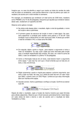 61
Imagine que, no caso da planilha a seguir que mostra os totais de vendas de cada
mês de todos os vendedores, você precise determinar o tipo de prêmio que cada um
receberá, de acordo com o total vendido no semestre.
Por exemplo, os vendedores que venderam um total acima de 3.000 itens, receberia
como PRÊMIO uma TV de 29 polegadas. Enquanto que aqueles que venderam abaixo
deste valor, receberiam um aparelho de DVD.
Observe como aplicar a função:
! Na célula onde deseja obter o resultado, digite o sinal de igualdade, o nome
da função e abra o parêntese.
! O primeiro passo da estrutura da função é inserir o teste lógico. No caso,
seria especificar a condição para receber como prêmio a TV de 29". Esta
condição é que a célula tenha um valor acima de 3.000. A célula que contém
o total do vendedor é H5, e o teste seria H5>3000.
! Em seguida, digite o ponto e vírgula ; para separar o argumento e insira o
Valor se Verdadeiro. Ou seja, qual o dado que será retornado pela função
caso a condição especificada seja verídica. No caso, se o total foi acima de
3000, o valor se verdadeiro é o prêmio TV 29 polegadas.
! Como a informação trata-se de um texto, você deverá inserir o argumento
entre aspas "" pois isso faz com que o Excel entenda que se trata de um
texto, e não uma fórmula.
! Digite novamente o ponto e vírgula para separar o próximo argumento, que
será o Valor se Falso. No caso, se a célula do total não tem um valor maior
que 3000, o prêmio seria um DVD Player. Lembre-se que essa informação
deve ser inserida entre aspas.
! Quando concluir, feche o parêntese e verifique a função. Confirme se estiver
tudo OK.
Depois de obter o resultado, copie a função da mesma maneira que copia fórmulas
para células adjacentes. Observe que o Excel executa automaticamente o teste lógico
em cada célula do total e retorna o valor de acordo com o resultado do teste:
Verdadeiro ou Falso.
 