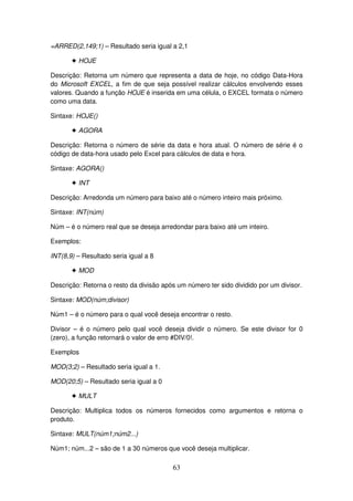 63
=ARRED(2,149;1) – Resultado seria igual a 2,1
! HOJE
Descrição: Retorna um número que representa a data de hoje, no código Data-Hora
do Microsoft EXCEL, a fim de que seja possível realizar cálculos envolvendo esses
valores. Quando a função HOJE é inserida em uma célula, o EXCEL formata o número
como uma data.
Sintaxe: HOJE()
! AGORA
Descrição: Retorna o número de série da data e hora atual. O número de série é o
código de data-hora usado pelo Excel para cálculos de data e hora.
Sintaxe: AGORA()
! INT
Descrição: Arredonda um número para baixo até o número inteiro mais próximo.
Sintaxe: INT(núm)
Núm – é o número real que se deseja arredondar para baixo até um inteiro.
Exemplos:
INT(8,9) – Resultado seria igual a 8
! MOD
Descrição: Retorna o resto da divisão após um número ter sido dividido por um divisor.
Sintaxe: MOD(núm;divisor)
Núm1 – é o número para o qual você deseja encontrar o resto.
Divisor – é o número pelo qual você deseja dividir o número. Se este divisor for 0
(zero), a função retornará o valor de erro #DIV/0!.
Exemplos
MOD(3;2) – Resultado seria igual a 1.
MOD(20;5) – Resultado seria igual a 0
! MULT
Descrição: Multiplica todos os números fornecidos como argumentos e retorna o
produto.
Sintaxe: MULT(núm1;núm2...)
Núm1; núm...2 – são de 1 a 30 números que você deseja multiplicar.
 