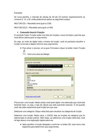 64
Exemplos
Se numa planilha, o intervalo de células de A2 até C2 contiver respectivamente os
números 5, 15, e 30, então poderíamos aplicar as seguintes funções:
MULT(A2:C2) – Resultado seria igual a 2.250.
MULT(A2:C2;2) – Resultado seria igual a 4.500.
• Comando Inserir Função
O comando Inserir Função exibe uma lista de funções e seus formatos e permite que
você defina valores para os argumentos.
Ou seja, ao invés de digitar toda a sintaxe da função, você só precisaria escolher a
função numa lista e depois informar seus argumentos.
! Para ativar o recurso, vá na guia Fórmulas e clique no botão Inserir Função
. Verá uma caixa de diálogo:
Procure por uma função: Neste campo você pode digitar uma descrição que você está
tentando fazer, ou seja, o tipo de cálculo que está querendo executar. É útil quando
você não sabe exatamente qual função tem que usar.
Selecione uma categoria: Clique nesta lista para visualizar as categorias de função.
Selecione uma função: Nesta caixa, o EXCEL lista as funções da categoria que foi
selecionada no campo anterior. Além disso, ao selecionar uma função nesta lista, você
vê logo abaixo uma explicação rápida sobre ela.
! Após escolher a função desejada e confirmar no botão OK, você verá a tela
específica para determinar seus argumentos.
 