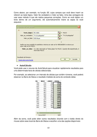 65
Como abaixo, por exemplo, na função SE, cujos campos que você deve inserir se
referem ao teste lógico, Valor Se verdadeiro e Valor se falso. Uma das vantagens de
usar esse método é que ele realiza pequenas correções. Como se você digitar um
texto dentro de um argumento, ele automaticamente insere as aspas se você
esquecer.
• AutoCálculo
Você pode usar o recurso de AutoCálculo para visualizar rapidamente resultados para
uma determinada faixa de células selecionada.
Por exemplo, ao selecionar um intervalo de células que contém números, você poderá
observar na Barra de Status o resultado imediato da soma do conteúdo delas:
Além da soma, você pode obter outros resultados clicando com o botão direito do
mouse sobre esse local da Barra de Status e escolher uma das opções disponíveis:
 