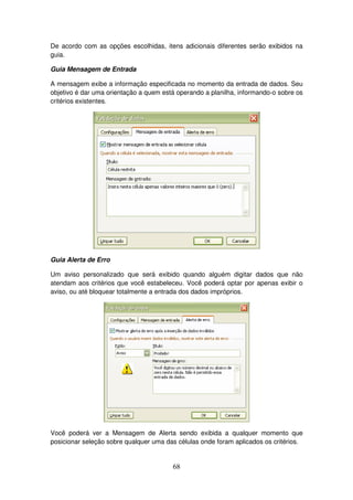 68
De acordo com as opções escolhidas, itens adicionais diferentes serão exibidos na
guia.
Guia Mensagem de Entrada
A mensagem exibe a informação especificada no momento da entrada de dados. Seu
objetivo é dar uma orientação a quem está operando a planilha, informando-o sobre os
critérios existentes.
Guia Alerta de Erro
Um aviso personalizado que será exibido quando alguém digitar dados que não
atendam aos critérios que você estabeleceu. Você poderá optar por apenas exibir o
aviso, ou até bloquear totalmente a entrada dos dados impróprios.
Você poderá ver a Mensagem de Alerta sendo exibida a qualquer momento que
posicionar seleção sobre qualquer uma das células onde foram aplicados os critérios.
 