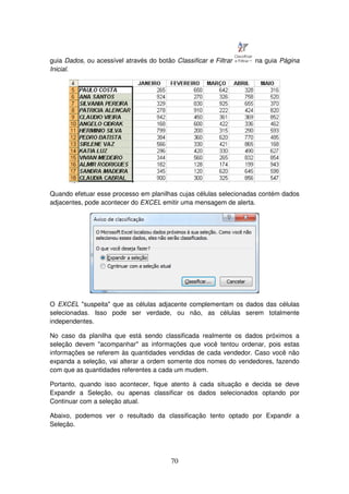70
guia Dados, ou acessível através do botão Classificar e Filtrar na guia Página
Inicial.
Quando efetuar esse processo em planilhas cujas células selecionadas contém dados
adjacentes, pode acontecer do EXCEL emitir uma mensagem de alerta.
O EXCEL "suspeita" que as células adjacente complementam os dados das células
selecionadas. Isso pode ser verdade, ou não, as células serem totalmente
independentes.
No caso da planilha que está sendo classificada realmente os dados próximos a
seleção devem "acompanhar" as informações que você tentou ordenar, pois estas
informações se referem às quantidades vendidas de cada vendedor. Caso você não
expanda a seleção, vai alterar a ordem somente dos nomes do vendedores, fazendo
com que as quantidades referentes a cada um mudem.
Portanto, quando isso acontecer, fique atento à cada situação e decida se deve
Expandir a Seleção, ou apenas classificar os dados selecionados optando por
Continuar com a seleção atual.
Abaixo, podemos ver o resultado da classificação tento optado por Expandir a
Seleção.
 
