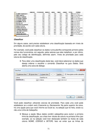 71
Classificar
Em alguns casos, será preciso estabelecer uma classificação baseada em níveis de
prioridade, de acordo com cada coluna.
Por exemplo, você pode classificar os dados numa planilha começando primeiro pelos
nomes dos funcionários, em seguida, pelos setores que eles trabalham, e por último,
pelo seu código de identificação, definindo assim, níveis de prioridade para cada
coluna de classificação.
! Para obter uma classificação deste tipo, você deve selecionar os dados que
deseja ordenar e escolher o comando Classificar na guia Dados. Será
aberta uma caixa de diálogo:
Você pode classificar utilizando colunas de prioridade. Para cada uma você pode
estabelecer se a ordem será Crescente ou Decrescente. Na parte superior da caixa,
há uma opção para que você informe ao Excel se, na seleção que foi feita, existe ou
não uma Linha de Cabeçalho.
! Marque a opção Meus dados contêm cabeçalhos para excluir a primeira
linha da classificação, se a lista tiver rótulos de coluna na primeira linha (por
exemplo, se na seleção você tiver destacado também os títulos de cada
coluna NOME, CÓDIGO e SETOR). Isso vai evitar que as linhas de
 
