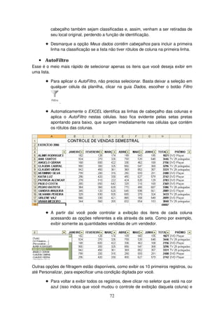 72
cabeçalho também sejam classificadas e, assim, venham a ser retiradas de
seu local original, perdendo a função de identificação.
! Desmarque a opção Meus dados contêm cabeçalhos para incluir a primeira
linha na classificação se a lista não tiver rótulos de coluna na primeira linha.
• AutoFiltro
Esse é o meio mais rápido de selecionar apenas os itens que você deseja exibir em
uma lista.
! Para aplicar o AutoFiltro, não precisa selecionar. Basta deixar a seleção em
qualquer célula da planilha, clicar na guia Dados, escolher o botão Filtro
.
! Automaticamente o EXCEL identifica as linhas de cabeçalho das colunas e
aplica o AutoFiltro nestas células. Isso fica evidente pelas setas pretas
apontando para baixo, que surgem imediatamente nas células que contém
os rótulos das colunas.
! A partir daí você pode controlar a exibição dos itens de cada coluna
acessando as opções referentes a ela através da seta. Como por exemplo,
exibir somente as quantidades vendidas de um vendedor.
Outras opções de filtragem estão disponíveis, como exibir os 10 primeiros registros, ou
até Personalizar, para especificar uma condição digitada por você.
! Para voltar a exibir todos os registros, deve clicar no seletor que está na cor
azul (isso indica que você mudou o controle de exibição daquela coluna) e
 