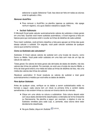 73
selecionar a opção Selecionar Tudo. Isso deve ser feito em todas as colunas
onde foi aplicado o filtro.
Remover AutoFiltro
! Para remover o AutoFiltro na planilha (apenas os seletores, não apaga
nenhum registro), vá a guia Dados e desative a opção Filtro.
• Incluir Subtotais
O Microsoft Excel pode calcular automaticamente valores de subtotais e totais gerais
em uma lista. Quando você insere subtotais automáticos, o Excel organiza a lista em
tópicos para que você possa exibir e ocultar as linhas de detalhes de cada subtotal.
Para inserir subtotais, você primeiro classifica a lista para agrupar as linhas das quais
deseja calcular o subtotal. Em seguida, você pode calcular subtotais de qualquer
coluna que contenha números.
Como os Subtotais são calculados?
Subtotais: O Excel calcula valores de subtotal com uma função de resumo, como
Soma ou Média. Você pode exibir subtotais em uma lista com mais de um tipo de
cálculo de cada vez.
Totais gerais: Os valores de totais gerais são derivados de dados de detalhe, não dos
valores das linhas de subtotal. Por exemplo, se você usa a função de resumo Média, a
linha de total geral exibirá uma média de todas as linhas de detalhes da lista, não uma
média dos valores das linhas de subtotal.
Recálculo automático: O Excel recalcula os valores de subtotal e total geral
automaticamente à medida que você edita os dados de detalhe.
Para Aplicar Subtotais
Antes de qualquer coisa, verifique se os dados a serem subtotalizados estão no
formato a seguir: cada coluna tem um rótulo na primeira linha e contém dados
semelhantes e não existem linhas ou colunas em branco dentro do intervalo.
! Clique em uma célula na coluna a subtotalizar. Esta coluna deverá estar
com seus dados devidamente classificados e ordenados de forma Crescente
ou Decrescente. Na planilha a seguir, por exemplo, o objetivo é criar os
Subtotais vendidos para cada Loja, e, portando, essa coluna deve estar
devidamente classificada.
! Na guia Dados, clique em Subtotal .
 