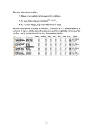 75
Remover subtotais de uma lista
! Clique em uma célula na lista que contém subtotais.
! Na guia Dados, clique em Subtotal .
! Na caixa de diálogo, clique no botão Remover todos.
Quando você remove subtotais de uma lista, o Microsoft EXCEL também remove a
estrutura de tópicos e todas as quebras de página que foram aplicadas na lista quando
você os inseriu. Você pode confirmar isso observando a planilha:
 