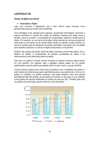 76
CAPÍTULO VII
Tema: Gráficos no Excel
• Conceitos e Tipos
Lidar com números e estatísticas não é fácil. Reunir esses números numa
apresentação pode ser ainda mais complicado.
Uma estratégia muito utilizada para organizar visualmente informações numéricas e
valores estatísticos é através da criação de Gráficos. Gráficos têm apelo visual e
facilitam, para os usuários, a visualização de comparações, padrões e tendências nos
dados. Por exemplo, em vez de ter de analisar várias colunas de números de planilha,
você pode ver de relance se as vendas estão caindo ou subindo a cada trimestre, ou
como as vendas reais se comparam às vendas estimadas. Você pode criar um gráfico
como planilha individual, ou como um objeto incorporado a uma planilha.
Gráficos são usados para exibir séries de dados numéricos em formato gráfico, com o
objetivo de facilitar a compreensão de grandes quantidades de dados e do
relacionamento entre diferentes séries de dados.
Para criar um gráfico no Excel, comece inserindo os dados numéricos desse gráfico
em uma planilha. Em seguida, faça a plotagem desses dados em um gráfico
selecionando o tipo de gráfico que deseja utilizar na guia Inserir, no grupo Gráficos.
O Excel oferece suporte para vários tipos de gráficos com a finalidade de ajudá-lo a
exibir dados de maneiras que sejam significativas para o seu público-alvo. Ao criar um
gráfico ou modificar um gráfico existente, você pode escolher entre uma grande
variedade de tipos de gráficos (como gráfico de colunas ou de pizza) e seus subtipos
(como gráfico de colunas empilhadas ou gráfico de pizza em 3D). Também pode criar
um gráfico de combinação usando mais de um tipo de gráfico.
 
