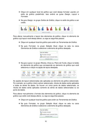 81
! Clique em qualquer local do gráfico que você deseja formatar usando um
estilo de gráfico predefinido. Isso exibirá as guias Design, Layout e
Formatar.
! Na guia Design, no grupo Estilos de Gráfico, clique no estilo de gráfico a ser
usado.
Para alterar manualmente o layout dos elementos do gráfico, clique no elemento de
gráfico cujo layout você deseja alterar, ou siga os seguintes passos:
! Clique em qualquer local do gráfico para exibir as Ferramentas de Gráfico.
! Na guia Formatar, no grupo Seleção Atual, clique na seta na caixa
Elementos de Gráfico e selecione o elemento de gráfico desejado.
! Na guia Layout, no grupo Rótulos, Eixos ou Plano de Fundo, clique no botão
do elemento de gráfico que corresponde ao elemento do gráfico que você
selecionou e clique na opção de layout desejada.
As opções de layout selecionadas são aplicadas ao elemento de gráfico selecionado.
Por exemplo, se o gráfico inteiro estiver selecionado, rótulos de dados serão aplicados
a todas as séries de dados. Se houver um único ponto de dados selecionado, os
rótulos de dados serão aplicados somente às séries de dados selecionadas ou ao
ponto de dados.
Para alterar manualmente o formato dos elementos do gráfico, clique no elemento de
gráfico cujo estilo você deseja alterar, ou siga os seguintes passos:
! Clique em qualquer local do gráfico para exibir as Ferramentas de Gráfico.
! Na guia Formatar, no grupo Seleção Atual, clique na seta na caixa
Elementos de Gráfico e selecione o elemento de gráfico desejado.
 