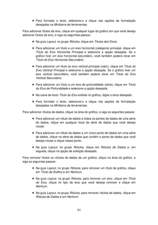 83
! Para formatar o texto, selecione-o e clique nas opções de formatação
desejadas na Minibarra de ferramentas.
Para adicionar títulos de eixo, clique em qualquer lugar do gráfico em que você deseja
adicionar títulos de eixo, e siga os seguintes passos:
! Na guia Layout, no grupo Rótulos, clique em Títulos dos Eixos.
! Para adicionar um título a um eixo horizontal (categoria) principal, clique em
Título do Eixo Horizontal Principal e selecione a opção desejada. Se o
gráfico tiver um eixo horizontal secundário, você também poderá clicar em
Título do Eixo Horizontal Secundário.
! Para adicionar um título ao eixo vertical principal (valor), clique em Título do
Eixo Vertical Principal e selecione a opção desejada. Se o gráfico tiver um
eixo vertical secundário, você também poderá clicar em Título do Eixo
Vertical Secundário.
! Para adicionar um título a um eixo de profundidade (série), clique em Título
do Eixo de Profundidade e selecione a opção desejada.
! Na caixa de texto Título do Eixo exibida no gráfico, digite o texto desejado.
! Para formatar o texto, selecione-o e clique nas opções de formatação
desejadas na Minibarra de ferramentas.
Para adicionar rótulos de dados, clique na área do gráfico, e siga os seguintes passos:
! Para adicionar um rótulo de dados a todos os pontos de dados de uma série
de dados, clique em qualquer local da série de dados que você deseja
rotular.
! Para adicionar um rótulo de dados a um único ponto de dados em uma série
de dados, clique na série de dados que contém o ponto de dados que você
deseja rotular e clique nesse ponto.
! Na guia Layout, no grupo Rótulos, clique em Rótulos de Dados e, em
seguida, clique na opção de exibição desejada.
Para remover títulos ou rótulos de dados de um gráfico, clique na área do gráfico, e
siga os seguintes passos:
! Na guia Layout, no grupo Rótulos, para remover um título de gráfico, clique
em Título de Gráfico e em Nenhum.
! Na guia Layout, no grupo Rótulos, para remover um eixo, clique em Título
do Eixo, clique no tipo de eixo que você deseja remover e clique em
Nenhum.
! Na guia Layout, no grupo Rótulos, para remover rótulos de dados, clique em
Rótulos de Dados e em Nenhum.
 