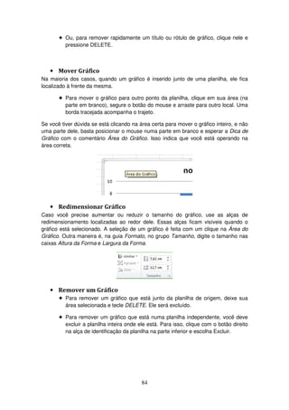 84
! Ou, para remover rapidamente um título ou rótulo de gráfico, clique nele e
pressione DELETE.
• Mover Gráfico
Na maioria dos casos, quando um gráfico é inserido junto de uma planilha, ele fica
localizado à frente da mesma.
! Para mover o gráfico para outro ponto da planilha, clique em sua área (na
parte em branco), segure o botão do mouse e arraste para outro local. Uma
borda tracejada acompanha o trajeto.
Se você tiver dúvida se está clicando na área certa para mover o gráfico inteiro, e não
uma parte dele, basta posicionar o mouse numa parte em branco e esperar a Dica de
Gráfico com o comentário Área do Gráfico. Isso indica que você está operando na
área correta.
• Redimensionar Gráfico
Caso você precise aumentar ou reduzir o tamanho do gráfico, use as alças de
redimensionamento localizadas ao redor dele. Essas alças ficam visíveis quando o
gráfico está selecionado. A seleção de um gráfico é feita com um clique na Área do
Gráfico. Outra maneira é, na guia Formato, no grupo Tamanho, digite o tamanho nas
caixas Altura da Forma e Largura da Forma.
• Remover um Gráfico
! Para remover um gráfico que está junto da planilha de origem, deixe sua
área selecionada e tecle DELETE. Ele será excluído.
! Para remover um gráfico que está numa planilha independente, você deve
excluir a planilha inteira onde ele está. Para isso, clique com o botão direito
na alça de identificação da planilha na parte inferior e escolha Excluir.
 