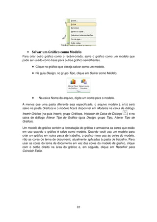 85
• Salvar um Gráfico como Modelo
Para criar outro gráfico como o recém-criado, salve o gráfico como um modelo que
pode ser usado como base para outros gráfico semelhantes.
! Clique no gráfico que deseja salvar como um modelo.
! Na guia Design, no grupo Tipo, clique em Salvar como Modelo.
! Na caixa Nome do arquivo, digite um nome para o modelo.
A menos que uma pasta diferente seja especificada, o arquivo modelo (. crtx) será
salvo na pasta Gráficos e o modelo ficará disponível em Modelos na caixa de diálogo
Inserir Gráfico (na guia Inserir, grupo Gráficos, Iniciador de Caixa de Diálogo ) e na
caixa de diálogo Alterar Tipo de Gráfico (guia Design, grupo Tipo, Alterar Tipo de
Gráfico).
Um modelo de gráfico contém a formatação do gráfico e armazena as cores que estão
em uso quando o gráfico é salvo como modelo. Quando você usa um modelo para
criar um gráfico em outra pasta de trabalho, o gráfico novo usa as cores do modelo,
não as cores do tema de documento atualmente aplicadas à pasta de trabalho. Para
usar as cores do tema de documento em vez das cores do modelo de gráfico, clique
com o botão direito na área do gráfico e, em seguida, clique em Redefinir para
Coincidir Estilo.
 