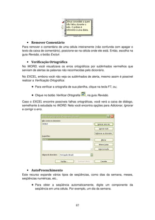 87
• Remover Comentário
Para remover o comentário de uma célula inteiramente (não confunda com apagar o
texto da caixa de comentário), posicione-se na célula onde ele está. Então, escolha na
guia Revisão, o botão Excluir.
• Verificação Ortográfica
No WORD, você visualizava os erros ortográficos por sublinhados vermelhos que
serviam de alertas às palavras não reconhecidas pelo dicionário.
No EXCEL, embora você não veja os sublinhados de alerta, mesmo assim é possível
realizar a Verificação Ortográfica:
! Para verificar a ortografia de sua planilha, clique na tecla F7, ou;
! Clique no botão Verificar Ortografia , na guia Revisão.
Caso o EXCEL encontre possíveis falhas ortográficas, você verá a caixa de diálogo,
semelhante à estudada no WORD. Nela você encontra opções para Adicionar, Ignorar
e corrigir o erro.
• AutoPreenchimento
Este recurso expande vários tipos de seqüências, como dias da semana, meses,
seqüências numéricas, etc..
! Para obter a seqüência automaticamente, digite um componente da
seqüência em uma célula. Por exemplo, um dia da semana.
 
