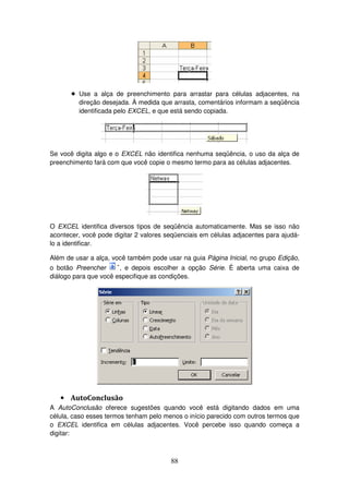 88
! Use a alça de preenchimento para arrastar para células adjacentes, na
direção desejada. À medida que arrasta, comentários informam a seqüência
identificada pelo EXCEL, e que está sendo copiada.
Se você digita algo e o EXCEL não identifica nenhuma seqüência, o uso da alça de
preenchimento fará com que você copie o mesmo termo para as células adjacentes.
O EXCEL identifica diversos tipos de seqüência automaticamente. Mas se isso não
acontecer, você pode digitar 2 valores seqüenciais em células adjacentes para ajudá-
lo a identificar.
Além de usar a alça, você também pode usar na guia Página Inicial, no grupo Edição,
o botão Preencher , e depois escolher a opção Série. É aberta uma caixa de
diálogo para que você especifique as condições.
• AutoConclusão
A AutoConclusão oferece sugestões quando você está digitando dados em uma
célula, caso esses termos tenham pelo menos o início parecido com outros termos que
o EXCEL identifica em células adjacentes. Você percebe isso quando começa a
digitar:
 