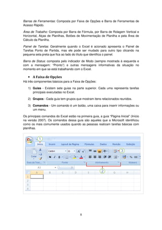 8
Barras de Ferramentas: Composta por Faixa de Opções e Barra de Ferramentas de
Acesso Rápido.
Área de Trabalho: Composta por Barra de Fórmula, por Barra de Rolagem Vertical e
Horizontal, Alças de Planilhas, Botões de Movimentação de Planilha e pela Área de
Cálculo da Planilha.
Painel de Tarefas: Geralmente quando o Excel é acionado apresenta o Painel de
Tarefas Ponto de Partida, mas ele pode ser mudado para outro tipo clicando na
pequena seta preta que fica ao lado do título que identifica o painel.
Barra de Status: composta pelo indicador de Modo (sempre mostrada à esquerda e
com a mensagem: “Pronto”) e outras mensagens informativas da situação no
momento em que se está trabalhando com o Excel.
• A Faixa de Opções
Há três componentes básicos para a Faixa de Opções:
1) Guias - Existem sete guias na parte superior. Cada uma representa tarefas
principais executadas no Excel.
2) Grupos - Cada guia tem grupos que mostram itens relacionados reunidos.
3) Comandos - Um comando é um botão, uma caixa para inserir informações ou
um menu.
Os principais comandos do Excel estão na primeira guia, a guia “Página Inicial” (Início
na versão 2007). Os comandos dessa guia são aqueles que a Microsoft identificou
como os mais comumente usados quando as pessoas realizam tarefas básicas com
planilhas.
 