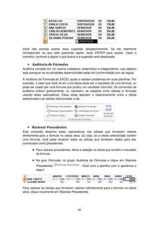 89
Você não precisa aceitar essa sugestão obrigatoriamente. Se ela realmente
corresponder ao que está querendo digitar, tecle ENTER para aceitar. Caso o
contrário, continue a digitar o que queria e a sugestão será desativada.
• Auditoria de Fórmulas
Auditoria consiste em um exame cuidadoso, sistemático e independente, cujo objetivo
seja averiguar se as atividades desenvolvidas estão em conformidade com as regras.
A Auditoria de Fórmulas do EXCEL ajuda a rastrear problemas em suas planilhas. Por
exemplo, o valor que você vê em uma célula pode ser o resultado de uma fórmula, ou
pode ser usado por uma fórmula que produz um resultado incorreto. Os comandos de
auditoria exibem graficamente, ou rastreiam, as relações entre células e fórmulas
usando setas rastreadoras. Estas setas apontam o relacionamento entre a célula
selecionada e as células relacionadas a ela.
• Rastrear Precedentes
Este comando desenha setas rastreadoras nas células que fornecem valores
diretamente para a fórmula na célula ativa. Ou seja, se a célula selecionada contém
uma fórmula, você pode localizar todas as células que fornecem dados para ela,
conhecidas como precedentes.
! Para rastrear precedentes, deixe a seleção na célula que contém o resultado
da fórmula.
! Na guia Fórmulas, no grupo Auditoria de Fórmulas e clique em Rastrear
Precedentes . Você verá a planilha com a aparência a
seguir:
Para rastrear as células que fornecem valores indiretamente para a fórmula na célula
ativa, clique novamente em Rastrear Precedentes.
 
