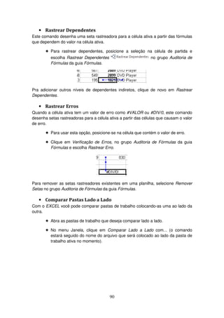 90
• Rastrear Dependentes
Este comando desenha uma seta rastreadora para a célula ativa a partir das fórmulas
que dependem do valor na célula ativa.
! Para rastrear dependentes, posicione a seleção na célula de partida e
escolha Rastrear Dependentes no grupo Auditoria de
Fórmulas da guia Fórmulas.
Pra adicionar outros níveis de dependentes indiretos, clique de novo em Rastrear
Dependentes.
• Rastrear Erros
Quando a célula ativa tem um valor de erro como #VALOR ou #DIV/0, este comando
desenha setas rastreadoras para a célula ativa a partir das células que causam o valor
de erro.
! Para usar esta opção, posicione-se na célula que contém o valor de erro.
! Clique em Verificação de Erros, no grupo Auditoria de Fórmulas da guia
Fórmulas e escolha Rastrear Erro.
Para remover as setas rastreadores existentes em uma planilha, selecione Remover
Setas no grupo Auditoria de Fórmulas da guia Fórmulas.
• Comparar Pastas Lado a Lado
Com o EXCEL você pode comparar pastas de trabalho colocando-as uma ao lado da
outra.
! Abra as pastas de trabalho que deseja comparar lado a lado.
! No menu Janela, clique em Comparar Lado a Lado com... (o comando
estará seguido do nome do arquivo que será colocado ao lado da pasta de
trabalho ativa no momento).
 