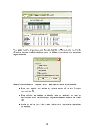 91
Você pode mudar a organização das Janelas clicando no Menu Janela, escolhendo
Organizar Janelas e selecionando na caixa de diálogo como deseja que as pastas
sejam dispostas:
Na Barra de Ferramentas Comparar Lado a Lado, siga um destes procedimentos:
! Para rolar através das pastas ao mesmo tempo, clique em Rolagem
Sincronizada .
! Para redefinir as janelas da planilha para as posições em que se
encontravam antes da comparação, clique em Redefinir Posição da Janela
.
! Clique em Fechar Lado a Lado para interromper a comparação das pastas
de trabalho.
 