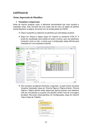 92
CAPÍTULO IX
Tema: Impressão de Planilhas
• Visualizar a Impressão
Antes de imprimir qualquer coisa, é altamente recomendável que você visualize a
impressão antes. Este comando dá uma noção real de como os dados da planilha
ficarão dispostos na página, de acordo com as configurações do EXCEL.
! Clique na planilha ou selecione as planilhas que você deseja visualizar.
! Clique em Arquivo e depois clique em Imprimir ou pressione CTRL+P. A
janela de visualização será exibida em preto e branco, quer a(s) planilha(s)
inclua(am) cores ou não, a menos que a configuração esteja definida para
impressão em uma impressora colorida.
! Para visualizar as páginas anteriores e seguintes, na parte inferior da janela
Visualizar Impressão, clique em Próxima Página e Página Anterior. Próxima
Página e Página Anterior estão disponíveis apenas quando você seleciona
mais de uma planilha ou quando uma planilha contém mais de uma página
de dados. Para exibir várias planilhas, em Configurações, clique em Imprimir
Toda a Pasta de Trabalho.
 