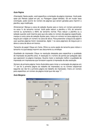 94
Guia Página
Orientação: Nesta seção, você especifica a orientação da página impressa. Você pode
optar por Retrato (papel em pé), ou Paisagem (papel deitado). Só em mudar essa
orientação, pode ocorrer do número de páginas que seriam geradas para imprimir a
planilha, seja modificado.
Dimensionar: Marque a caixa de seleção Ajustar para e insira um número percentual
na caixa % do tamanho normal. Você pode reduzir a planilha a 10% do tamanho
normal ou aumentá-la a 400% do tamanho normal. Para reduzir a planilha ou a
seleção quando você imprime para que ela caiba no número de páginas especificado,
marque a outra caixa de seleção Ajustar para, insira um número na caixa página(s) de
largura por e digite um número na caixa de altura. Para preencher a largura do papel e
usar quantas páginas forem necessárias, digite 1 na caixa página(s) de largura por e
deixe a caixa de altura em branco.
Tamanho do papel: Clique em Carta, Ofício ou outra opção de tamanho para indicar o
tamanho no qual deseja imprimir seu documento ou envelope.
Qualidade da impressão: Clique na resolução desejada para especificar a qualidade
de impressão da planilha ativa. A resolução é o número de pontos por polegada (dpi)
que aparecem na página impressa. Quanto maior a resolução melhor a qualidade da
impressão em impressoras que fornecem suporte à impressão de alta resolução.
Número da primeira página: Insira Automático para iniciar a numeração de páginas em
"1" (se for a primeira página do trabalho de impressão) ou no número seqüencial
seguinte (se não for a primeira página do trabalho de impressão). Insira um número
para especificar um número de página inicial que não seja “1".
Guia Margens
 