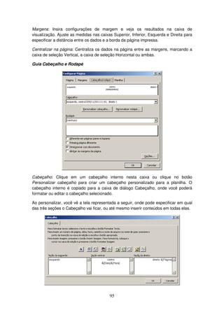 95
Margens: Insira configurações de margem e veja os resultados na caixa de
visualização. Ajuste as medidas nas caixas Superior, Inferior, Esquerda e Direita para
especificar a distância entre os dados e a borda da página impressa.
Centralizar na página: Centraliza os dados na página entre as margens, marcando a
caixa de seleção Vertical, a caixa de seleção Horizontal ou ambas.
Guia Cabeçalho e Rodapé
Cabeçalho: Clique em um cabeçalho interno nesta caixa ou clique no botão
Personalizar cabeçalho para criar um cabeçalho personalizado para a planilha. O
cabeçalho interno é copiado para a caixa de diálogo Cabeçalho, onde você poderá
formatar ou editar o cabeçalho selecionado.
Ao personalizar, você vê a tela representada a seguir, onde pode especificar em qual
das três seções o Cabeçalho vai ficar, ou até mesmo inserir conteúdos em todas elas.
 