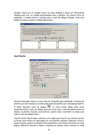 96
Rodapé: Clique em um rodapé interno na caixa Rodapé e clique em Personalizar
Rodapé para criar um rodapé personalizado para a planilha. Da mesma forma do
cabeçalho, o rodapé interno é copiado para a caixa de diálogo Rodapé, onde você
poderá formatar ou editar o rodapé selecionado.
Guia Planilha
Área de Impressão: Clique na caixa Área de impressão para selecionar o intervalo da
planilha que será impresso e arraste pelas áreas da planilha que você deseja imprimir.
O botão Recolher caixa de diálogo , no canto direito dessa caixa move
temporariamente a caixa de diálogo para que você insira o intervalo selecionando as
células na planilha. Quando você terminar, poderá clicar novamente no botão para
exibir a caixa de diálogo inteira.
Imprimir títulos: Nesta seção, selecione uma opção para imprimir as mesmas colunas
ou linhas como títulos em cada página de uma planilha impressa. Selecione Linhas a
repetir na parte superior se desejar linhas específicas como títulos horizontais em cada
página. Selecione Colunas a repetir à esquerda se desejar títulos verticais em cada
 