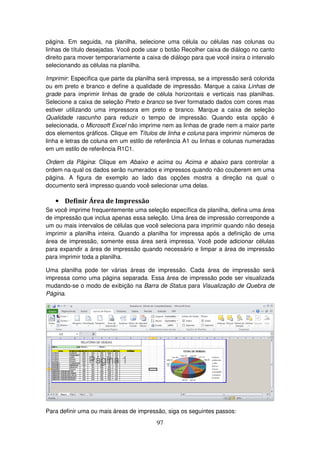 97
página. Em seguida, na planilha, selecione uma célula ou células nas colunas ou
linhas de título desejadas. Você pode usar o botão Recolher caixa de diálogo no canto
direito para mover temporariamente a caixa de diálogo para que você insira o intervalo
selecionando as células na planilha.
Imprimir: Especifica que parte da planilha será impressa, se a impressão será colorida
ou em preto e branco e define a qualidade de impressão. Marque a caixa Linhas de
grade para imprimir linhas de grade de célula horizontais e verticais nas planilhas.
Selecione a caixa de seleção Preto e branco se tiver formatado dados com cores mas
estiver utilizando uma impressora em preto e branco. Marque a caixa de seleção
Qualidade rascunho para reduzir o tempo de impressão. Quando esta opção é
selecionada, o Microsoft Excel não imprime nem as linhas de grade nem a maior parte
dos elementos gráficos. Clique em Títulos de linha e coluna para imprimir números de
linha e letras de coluna em um estilo de referência A1 ou linhas e colunas numeradas
em um estilo de referência R1C1.
Ordem da Página: Clique em Abaixo e acima ou Acima e abaixo para controlar a
ordem na qual os dados serão numerados e impressos quando não couberem em uma
página. A figura de exemplo ao lado das opções mostra a direção na qual o
documento será impresso quando você selecionar uma delas.
• Definir Área de Impressão
Se você imprime frequentemente uma seleção específica da planilha, defina uma área
de impressão que inclua apenas essa seleção. Uma área de impressão corresponde a
um ou mais intervalos de células que você seleciona para imprimir quando não deseja
imprimir a planilha inteira. Quando a planilha for impressa após a definição de uma
área de impressão, somente essa área será impressa. Você pode adicionar células
para expandir a área de impressão quando necessário e limpar a área de impressão
para imprimir toda a planilha.
Uma planilha pode ter várias áreas de impressão. Cada área de impressão será
impressa como uma página separada. Essa área de impressão pode ser visualizada
mudando-se o modo de exibição na Barra de Status para Visualização de Quebra de
Página.
Para definir uma ou mais áreas de impressão, siga os seguintes passos:
 
