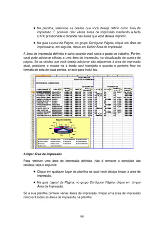 98
! Na planilha, selecione as células que você deseja definir como área de
impressão. É possível criar várias áreas de impressão mantendo a tecla
CTRL pressionada e clicando nas áreas que você deseja imprimir.
! Na guia Layout da Página, no grupo Configurar Página, clique em Área de
Impressão e, em seguida, clique em Definir Área de Impressão.
A área de impressão definida é salva quando você salva a pasta de trabalho. Porém,
você pode adicionar células a uma área de impressão, na visualização de quebra de
página. Se as células que você deseja adicionar são adjacentes à área de impressão
atual, posicione o mouse na a borda azul tracejada e quando o ponteiro ficar no
formato de seta de duas pontas, arraste para incluí-las.
Limpar Área de Impressão
Para remover uma área de impressão definida (não é remover o conteúdo das
células), faça o seguinte:
! Clique em qualquer lugar da planilha na qual você deseja limpar a área de
impressão.
! Na guia Layout da Página, no grupo Configurar Página, clique em Limpar
Área de Impressão.
Se a sua planilha contiver várias áreas de impressão, limpar uma área de impressão
removerá todas as áreas de impressão na planilha.
 
