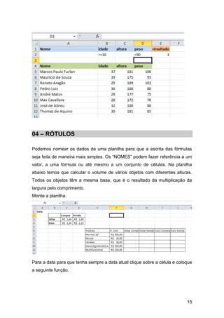 15
04 – RÓTULOS
Podemos nomear os dados de uma planilha para que a escrita das fórmulas
seja feita de maneira mais simples. Os “NOMES” podem fazer referência a um
valor, a uma fórmula ou até mesmo a um conjunto de células. Na planilha
abaixo temos que calcular o volume de vários objetos com diferentes alturas.
Todos os objetos têm a mesma base, que é o resultado da multiplicação da
largura pelo comprimento.
Monte a planilha.
Para a data para que tenha sempre a data atual clique sobre a célula e coloque
a seguinte função.
 