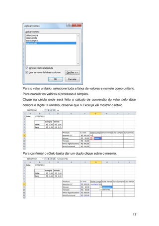 17
Para o valor unitário, selecione toda a faixa de valores e nomeie como unitario.
Para calcular os valores o processo é simples.
Clique na célula onde será feito o calculo de conversão do valor pelo dólar
compra e digite: = unitário, observe que o Excel já vai mostrar o rótulo.
Para confirmar o rótulo basta dar um duplo clique sobre o mesmo.
 