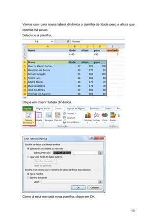 19
Vamos usar para nossa tabela dinâmica a planilha de Idade peso e altura que
criamos há pouco.
Selecione a planilha.
Clique em Inserir Tabela Dinâmica.
Como já está marcada nova planilha, clique em OK.
 