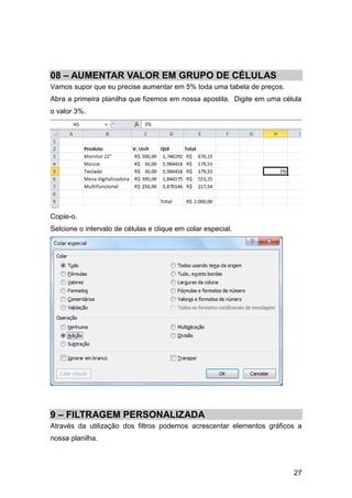 27
08 – AUMENTAR VALOR EM GRUPO DE CÉLULAS
Vamos supor que eu precise aumentar em 5% toda uma tabela de preços.
Abra a primeira planilha que fizemos em nossa apostila. Digite em uma célula
o valor 3%.
Copie-o.
Selcione o intervalo de células e clique em colar especial.
9 – FILTRAGEM PERSONALIZADA
Através da utilização dos filtros podemos acrescentar elementos gráficos a
nossa planilha.
 