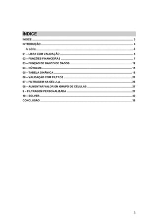 3
ÍNDICE
ÍNDICE .......................................................................................................................................... 3
INTRODUÇÃO .............................................................................................................................. 4
A série............................................................................................................. 4
01 – LISTA COM VALIDAÇÃO .................................................................................................... 5
02 – FUNÇÕES FINANCEIRAS ................................................................................................... 7
03 – FUNÇÃO DE BANCO DE DADOS..................................................................................... 12
04 – RÓTULOS........................................................................................................................... 15
05 – TABELA DINÂMICA........................................................................................................... 18
06 – VALIDAÇÃO COM FILTROS ............................................................................................. 21
07 – FILTRAGEM NA CÉLULA.................................................................................................. 26
08 – AUMENTAR VALOR EM GRUPO DE CÉLULAS ............................................................. 27
9 – FILTRAGEM PERSONALIZADA ......................................................................................... 27
10 – SOLVER.............................................................................................................................. 30
CONCLUSÃO ............................................................................................................................. 36
 