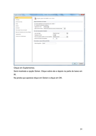 31
Clique em Suplementos.
Será mostrada a opção Solver. Clique sobre ela e depois na parte de baixo em
IR.
Na janela que aparece clique em Solver e clique em OK.
 