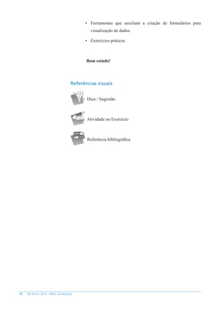 10 MS EXCEL 2010 – NÍVEL AVANÇADO
• Ferramentas que auxiliam a criação de formulários para
visualização de dados.
• Exercícios práticos.
Bom estudo!
Referências visuais
Dica / Sugestão
Atividade ou Exercício
Referência bibliográfica
 
