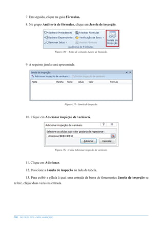 100 MS EXCEL 2010 – NÍVEL AVANÇADO
7. Em seguida, clique na guia Fórmulas.
8. No grupo Auditoria de fórmulas, clique em Janela de inspeção.
Figura 150 – Botão de comando Janela de Inspeção.
9. A seguinte janela será apresentada.
Figura 151 - Janela de Inspeção.
10. Clique em Adicionar inspeção de variáveis.
Figura 152 - Caixa Adicionar inspeção de variáveis.
11. Clique em Adicionar.
12. Posicione a Janela de inspeção ao lado da tabela.
13. Para exibir a célula à qual uma entrada da barra de ferramentas Janela de inspeção se
refere, clique duas vezes na entrada.
 