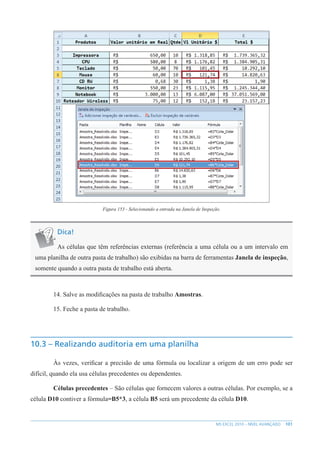 101
MS EXCEL 2010 – NÍVEL AVANÇADO
Figura 153 - Selecionando a entrada na Janela de Inspeção.
Dica!
As células que têm referências externas (referência a uma célula ou a um intervalo em
uma planilha de outra pasta de trabalho) são exibidas na barra de ferramentas Janela de inspeção,
somente quando a outra pasta de trabalho está aberta.
14. Salve as modificações na pasta de trabalho Amostras.
15. Feche a pasta de trabalho.
10.3 – Realizando auditoria em uma planilha
Às vezes, verificar a precisão de uma fórmula ou localizar a origem de um erro pode ser
difícil, quando ela usa células precedentes ou dependentes.
Células precedentes – São células que fornecem valores a outras células. Por exemplo, se a
célula D10 contiver a fórmula=B5*3, a célula B5 será um precedente da célula D10.
 