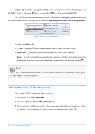 102 MS EXCEL 2010 – NÍVEL AVANÇADO
Células dependentes – São células afetadas pelo valor de outras células. Por exemplo, se a
célula D10 contiver a fórmula=B5*3, o valor da célula D10 será dependente da célula B5.
Para ajudá-lo a verificar as fórmulas, exibindo graficamente as relações entre células e fórmulas
com setas de rastreamento, você pode usar os botões Rastrear precedentes e Rastrear dependentes.
Figura 154 - Precedentes e Dependentes.
As setas rastreadoras são:
• Azuis – Quando apontam de uma célula que fornece dados para outra célula.
• Vermelhas – Quando uma célula contém um valor de erro, como #DIV/0!
• Pretas – Quando uma célula, em outra planilha ou pasta de trabalho, fizer referência à célula
selecionada, uma seta preta apontará da célula selecionada para um ícone de planilha .
Dica!
Se as fórmulas fizerem referência à outra pasta de trabalho, ela deverá estar aberta, para
que o Excel possa rastrear as células.
10.4 – Rastreando células precedentes
Para rastrear células precedentes, faça o seguinte:
1. Abra a pasta de trabalho Amostras.
2. Selecione a planilha Precedentes_Dependentes.
3. Agora, selecione a célula que contém a fórmula para a qual você deseja localizar as células
precedentes ou dependentes. Em nosso exemplo, selecionaremos a célula E7.
 