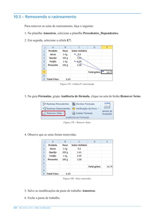 104 MS EXCEL 2010 – NÍVEL AVANÇADO
10.5 – Removendo o rastreamento
Para remover as setas de rastreamento, faça o seguinte:
1. Na planilha Amostras, selecione a planilha Precedentes_Dependentes.
2. Em seguida, selecione a célula E7.
Figura 158 - Célula E7 selecionada.
3. Na guia Fórmulas, grupo Auditoria de fórmula, clique na seta do botão Remover Setas.
Figura 159 – Remover Setas.
4. Observe que as setas foram removidas.
Figura 160 - Setas removidas.
5. Salve as modificações da pasta de trabalho Amostras.
6. Feche a pasta de trabalho.
 