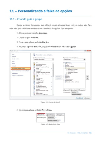 105
MS EXCEL 2010 – NÍVEL AVANÇADO
11 – Personalizando a faixa de opções
11.1 – Criando guia e grupo
Dentre as várias ferramentas que o Excel possui, algumas ficam visíveis, outras não. Para
criar uma guia e adicionar mais recursos à sua faixa de opções, faça o seguinte:
1. Abra a pasta de trabalho Amostras.
2. Clique na guia Arquivo.
3. Em seguida, clique no botão Opções.
4. Na janela Opções do Excel, clique em Personalizar Faixa de Opções.
Figura 161 - Opções do Excel.
5. Em seguida, clique no botão Nova Guia.
Figura 162 - Botão Nova Guia.
 