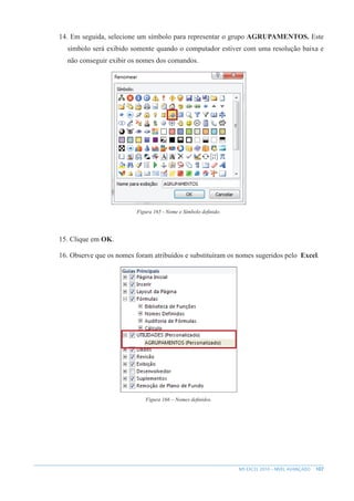 107
MS EXCEL 2010 – NÍVEL AVANÇADO
14. Em seguida, selecione um símbolo para representar o grupo AGRUPAMENTOS. Este
símbolo será exibido somente quando o computador estiver com uma resolução baixa e
não conseguir exibir os nomes dos comandos.
Figura 165 - Nome e Símbolo definido.
15. Clique em OK.
16. Observe que os nomes foram atribuídos e substituíram os nomes sugeridos pelo Excel.
Figura 166 – Nomes definidos.
 